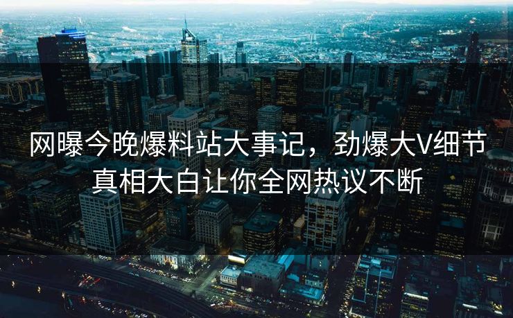网曝今晚爆料站大事记，劲爆大V细节真相大白让你全网热议不断