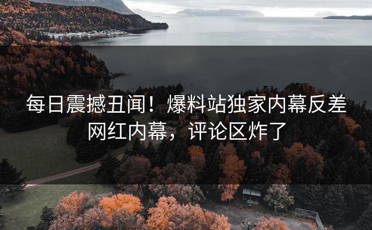 每日震撼丑闻！爆料站独家内幕反差网红内幕，评论区炸了