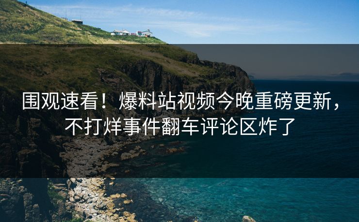 围观速看！爆料站视频今晚重磅更新，不打烊事件翻车评论区炸了