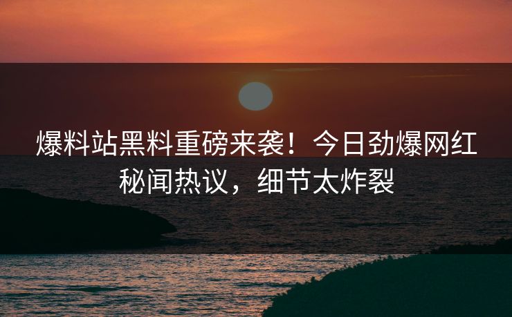 爆料站黑料重磅来袭！今日劲爆网红秘闻热议，细节太炸裂
