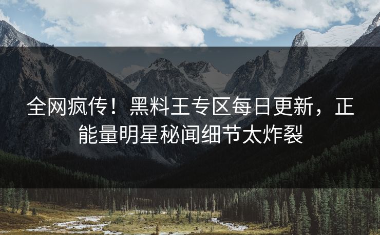 全网疯传！黑料王专区每日更新，正能量明星秘闻细节太炸裂