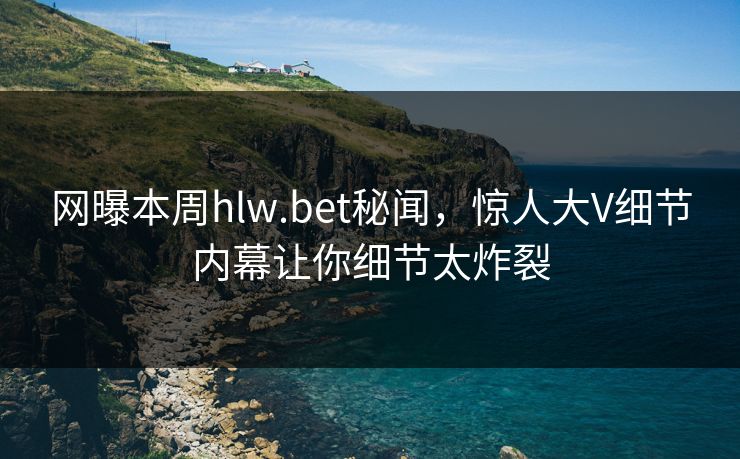 网曝本周hlw.bet秘闻，惊人大V细节内幕让你细节太炸裂