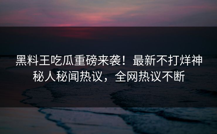 黑料王吃瓜重磅来袭！最新不打烊神秘人秘闻热议，全网热议不断