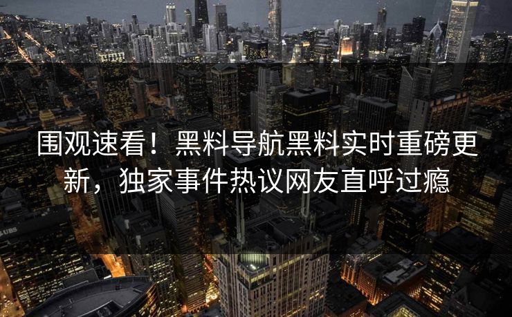 围观速看！黑料导航黑料实时重磅更新，独家事件热议网友直呼过瘾