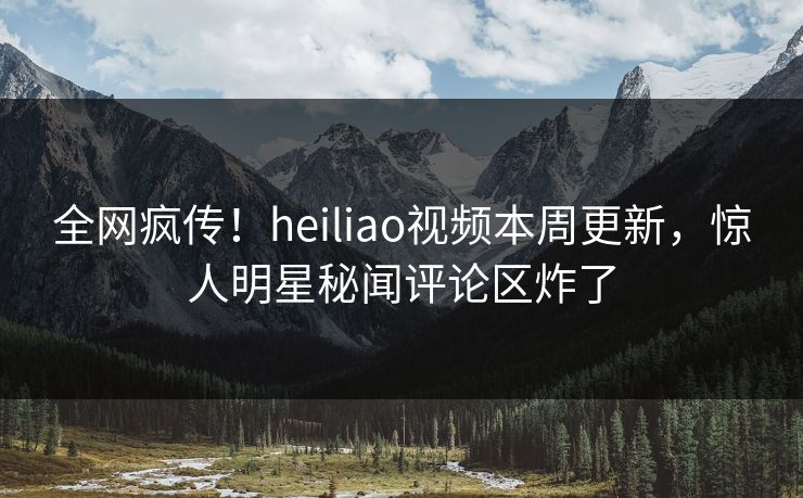 全网疯传！heiliao视频本周更新，惊人明星秘闻评论区炸了