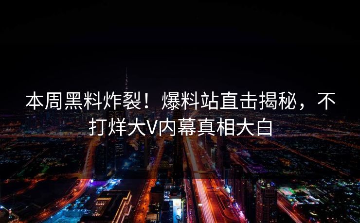 本周黑料炸裂！爆料站直击揭秘，不打烊大V内幕真相大白