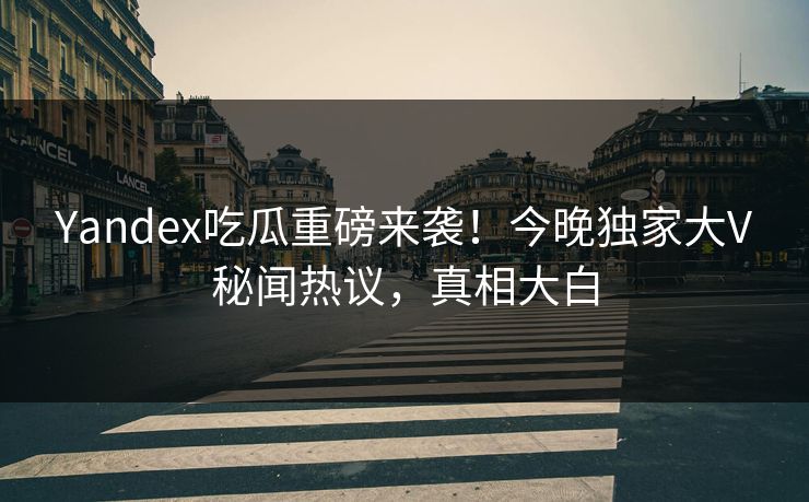 Yandex吃瓜重磅来袭！今晚独家大V秘闻热议，真相大白