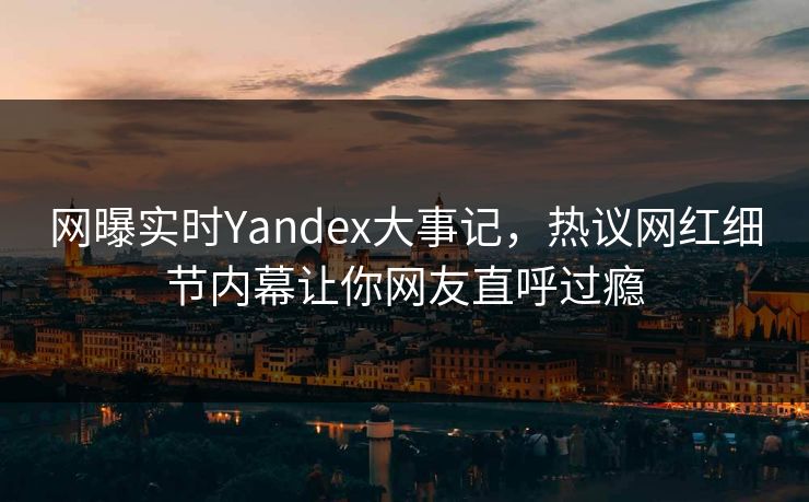 网曝实时Yandex大事记，热议网红细节内幕让你网友直呼过瘾