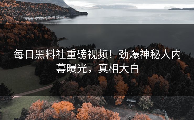每日黑料社重磅视频！劲爆神秘人内幕曝光，真相大白