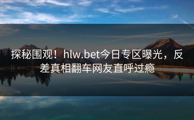 探秘围观！hlw.bet今日专区曝光，反差真相翻车网友直呼过瘾