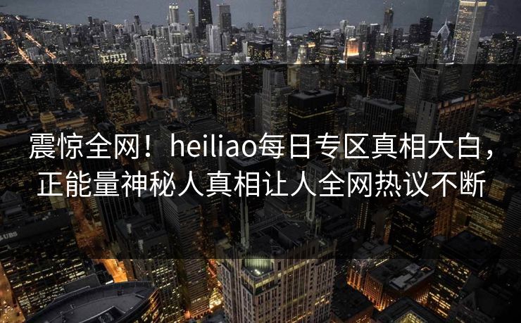 震惊全网！heiliao每日专区真相大白，正能量神秘人真相让人全网热议不断