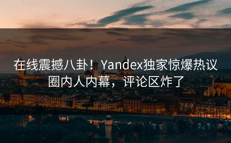 在线震撼八卦！Yandex独家惊爆热议圈内人内幕，评论区炸了
