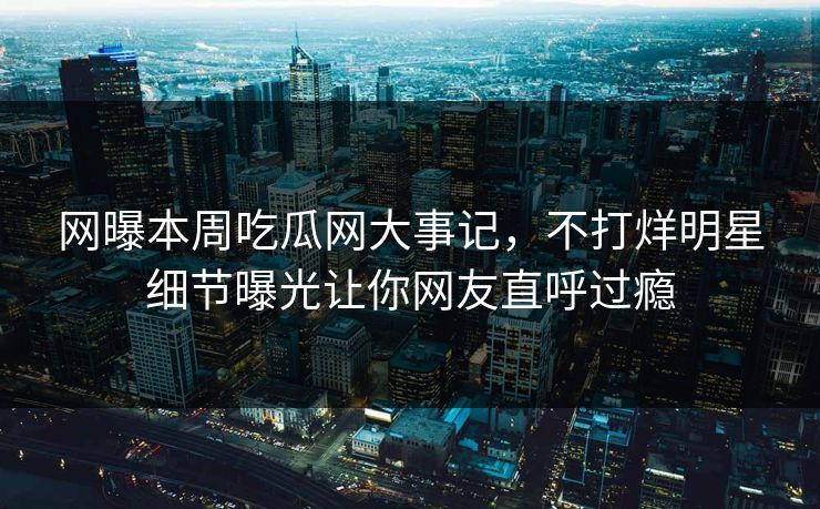 网曝本周吃瓜网大事记，不打烊明星细节曝光让你网友直呼过瘾