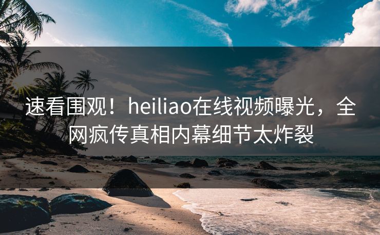 速看围观！heiliao在线视频曝光，全网疯传真相内幕细节太炸裂