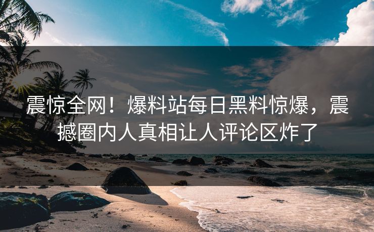 震惊全网！爆料站每日黑料惊爆，震撼圈内人真相让人评论区炸了