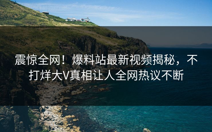 震惊全网！爆料站最新视频揭秘，不打烊大V真相让人全网热议不断