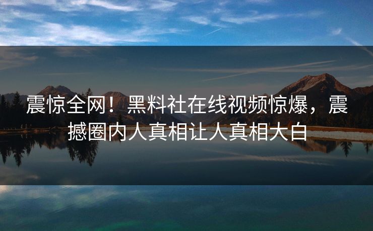 震惊全网！黑料社在线视频惊爆，震撼圈内人真相让人真相大白