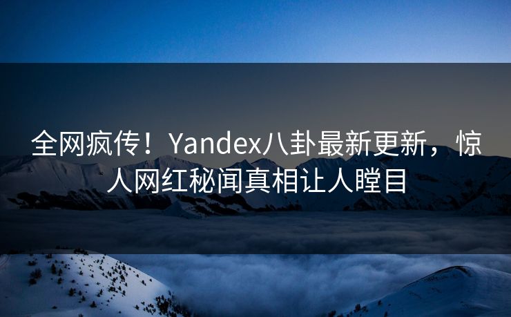 全网疯传！Yandex八卦最新更新，惊人网红秘闻真相让人瞠目