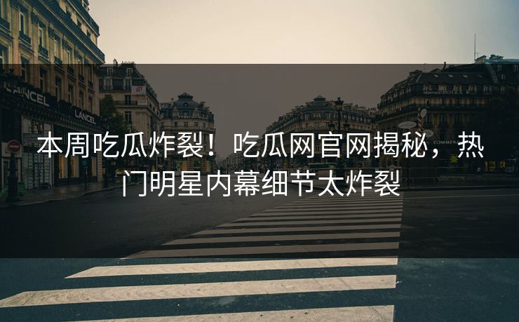 本周吃瓜炸裂！吃瓜网官网揭秘，热门明星内幕细节太炸裂