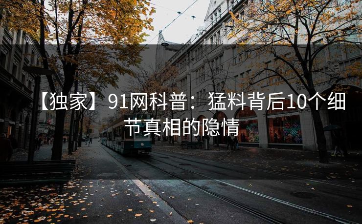 【独家】91网科普：猛料背后10个细节真相的隐情