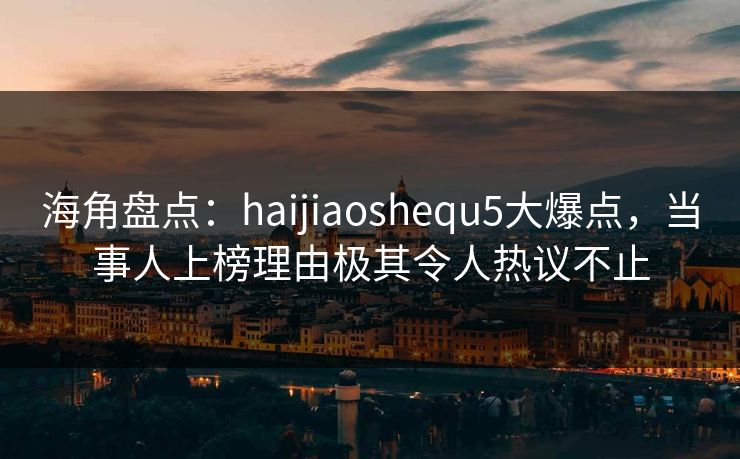 海角盘点：haijiaoshequ5大爆点，当事人上榜理由极其令人热议不止