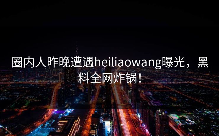 圈内人昨晚遭遇heiliaowang曝光，黑料全网炸锅！