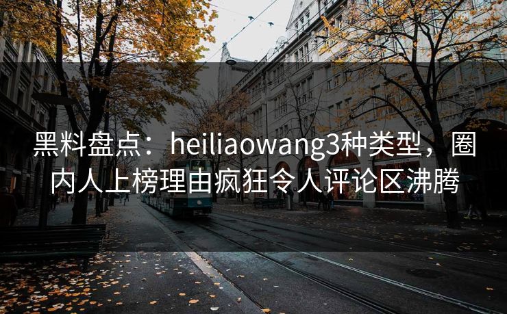 黑料盘点：heiliaowang3种类型，圈内人上榜理由疯狂令人评论区沸腾