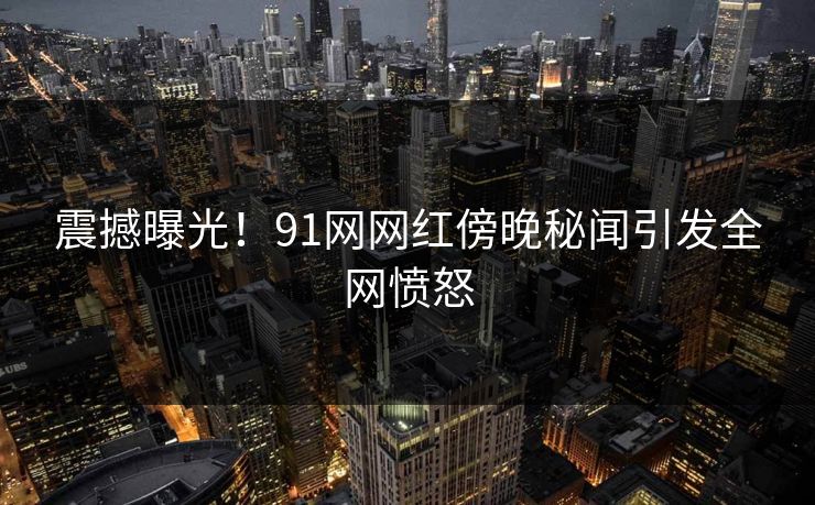 震撼曝光！91网网红傍晚秘闻引发全网愤怒