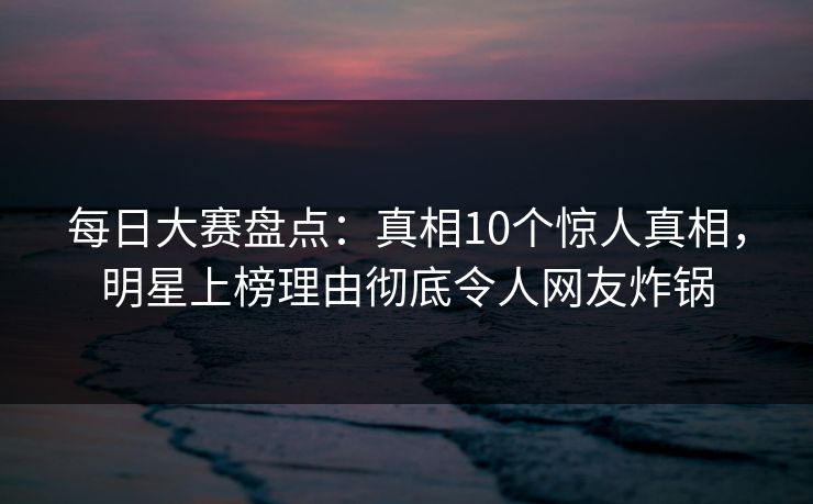 每日大赛盘点:真相10个惊人真相,明星上榜理由彻底令人网友炸锅 每日大赛盘点:真相10个惊人真相,明星上榜理由彻底令人网友炸锅