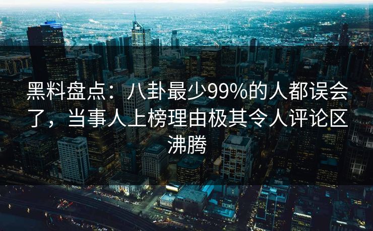 黑料盘点：八卦最少99%的人都误会了，当事人上榜理由极其令人评论区沸腾