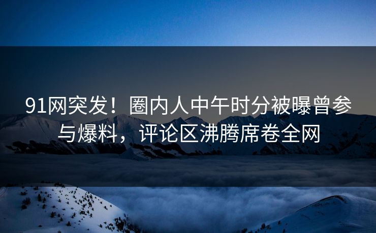 91网突发！圈内人中午时分被曝曾参与爆料，评论区沸腾席卷全网