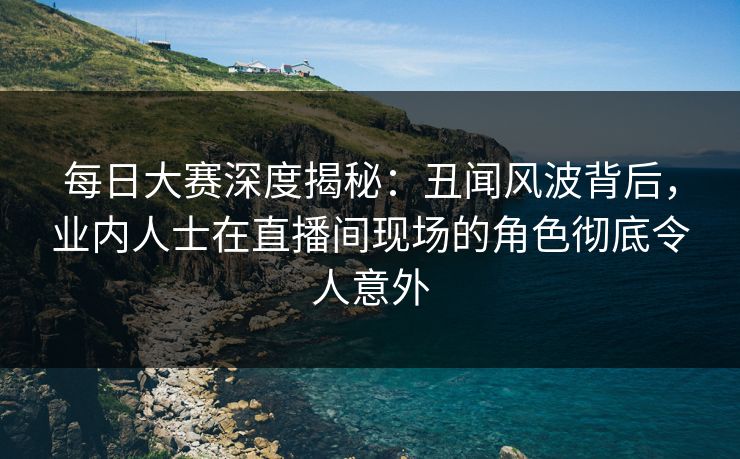 每日大赛深度揭秘：丑闻风波背后，业内人士在直播间现场的角色彻底令人意外