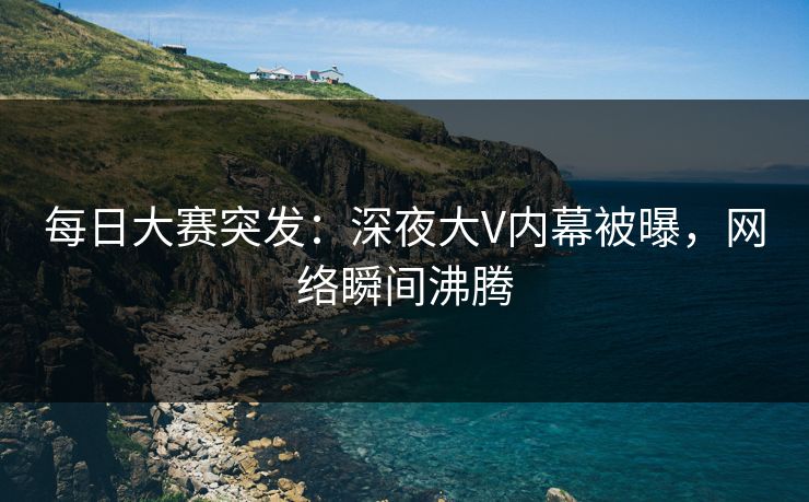 每日大赛突发：深夜大V内幕被曝，网络瞬间沸腾