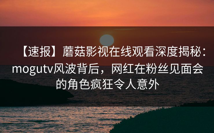 【速报】蘑菇影视在线观看深度揭秘：mogutv风波背后，网红在粉丝见面会的角色疯狂令人意外