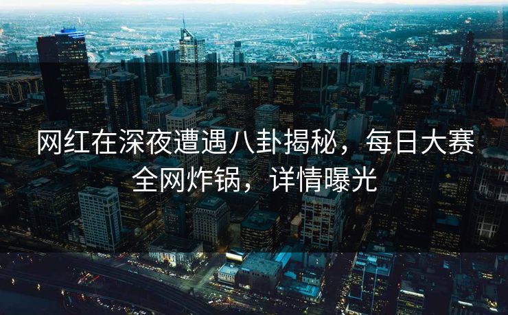 网红在深夜遭遇八卦揭秘，每日大赛全网炸锅，详情曝光