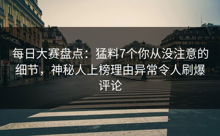 每日大赛盘点：猛料7个你从没注意的细节，神秘人上榜理由异常令人刷爆评论