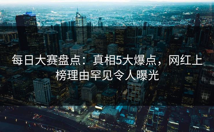 每日大赛盘点：真相5大爆点，网红上榜理由罕见令人曝光