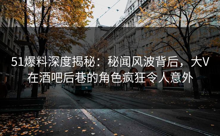 51爆料深度揭秘：秘闻风波背后，大V在酒吧后巷的角色疯狂令人意外