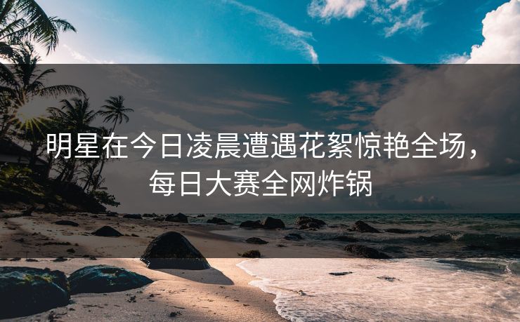明星在今日凌晨遭遇花絮惊艳全场，每日大赛全网炸锅