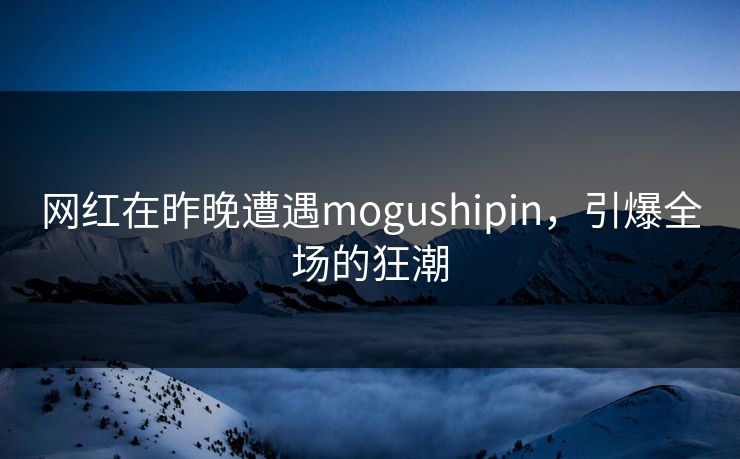 网红在昨晚遭遇mogushipin,引爆全场的狂潮 网红在昨晚遭遇mogushipin,引爆全场的狂潮