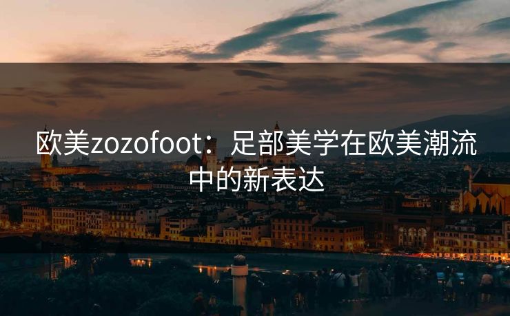 欧美zozofoot：足部美学在欧美潮流中的新表达