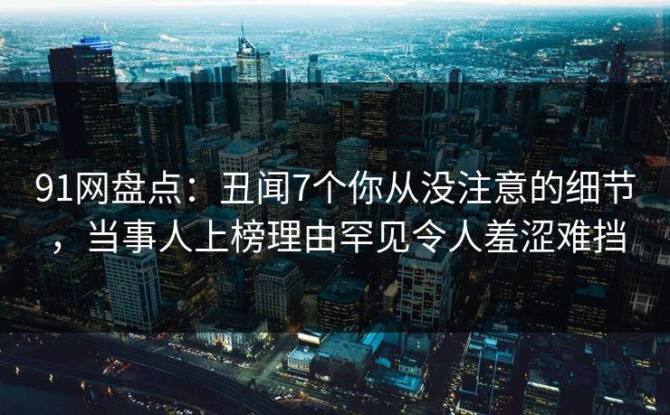 91网盘点:丑闻7个你从没注意的细节,当事人上榜理由罕见令人羞涩难挡 91网盘点:丑闻7个你从没注意的细节,当事人上榜理由罕见令人羞涩难挡