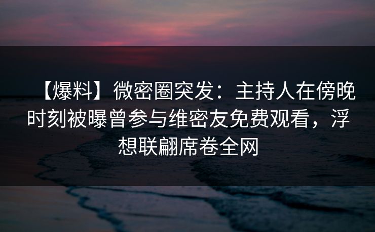 【爆料】微密圈突发：主持人在傍晚时刻被曝曾参与维密友免费观看，浮想联翩席卷全网