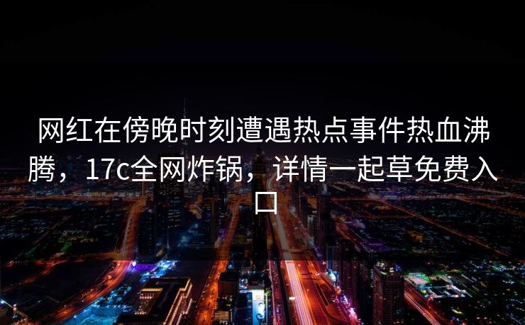 网红在傍晚时刻遭遇热点事件热血沸腾，17c全网炸锅，详情一起草免费入口