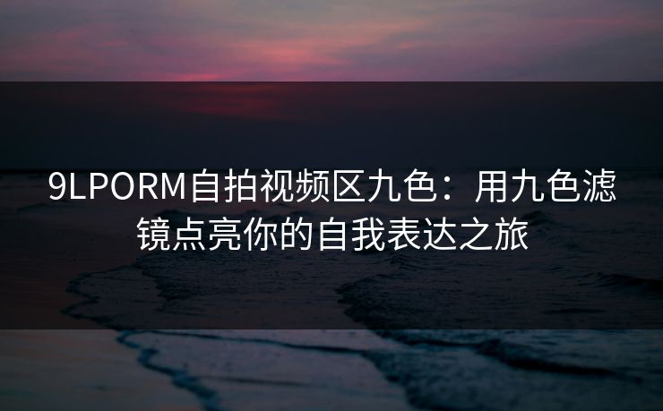 9LPORM自拍视频区九色:用九色滤镜点亮你的自我表达之旅 9LPORM自拍视频区九色:用九色滤镜点亮你的自我表达之旅