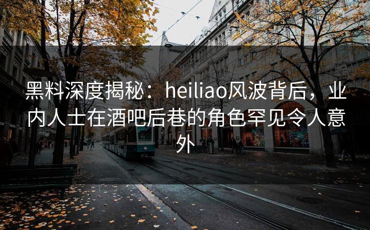 黑料深度揭秘：heiliao风波背后，业内人士在酒吧后巷的角色罕见令人意外