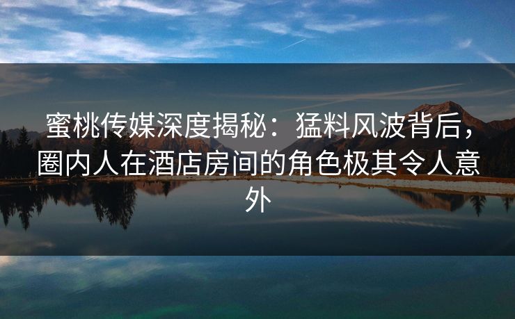 蜜桃传媒深度揭秘:猛料风波背后,圈内人在酒店房间的角色极其令人意外 蜜桃传媒深度揭秘:猛料风波背后,圈内人在酒店房间的角色极其令人意外