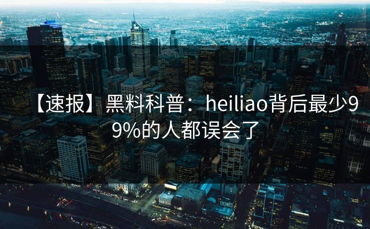 【速报】黑料科普：heiliao背后最少99%的人都误会了