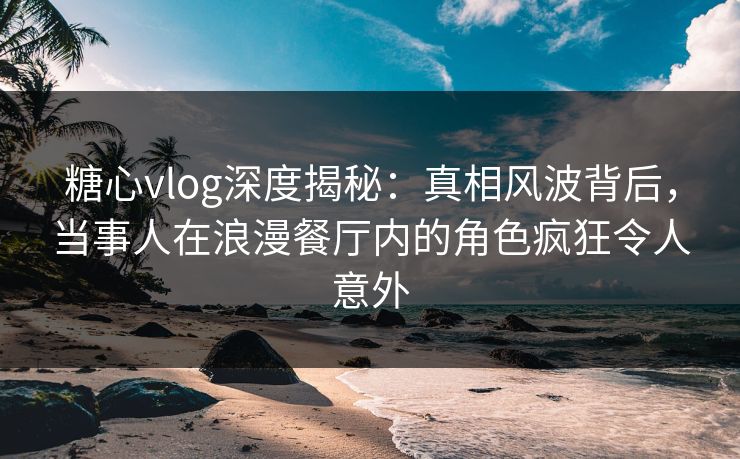 糖心vlog深度揭秘:真相风波背后,当事人在浪漫餐厅内的角色疯狂令人意外 糖心vlog深度揭秘:真相风波背后,当事人在浪漫餐厅内的角色疯狂令人意外