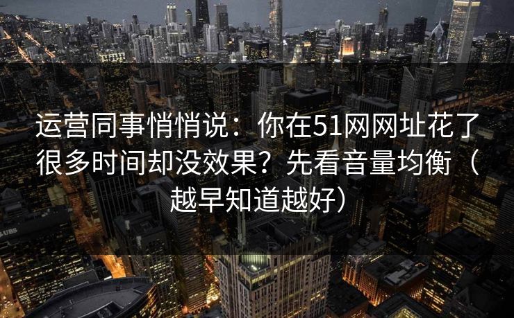 运营同事悄悄说:你在51网网址花了很多时间却没效果?先看音量均衡(越早知道越好) 运营同事悄悄说:你在51网网址花了很多时间却没效果?先看音量均衡(越早知道越好)